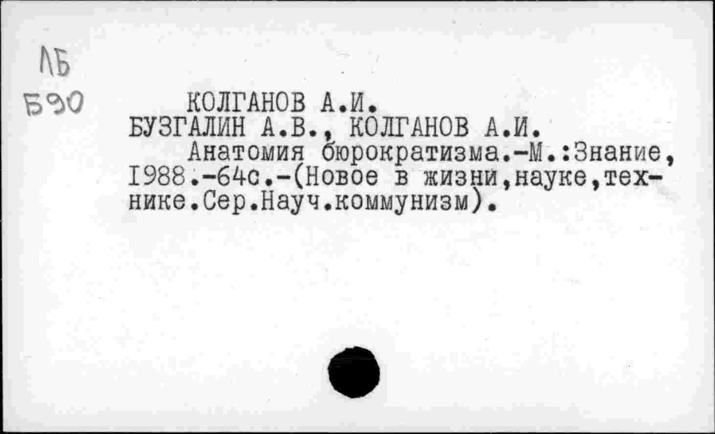 ﻿№ ББО
КОЛГАНОВ А.И.
БУЗГАЛИН А.В., КОЛГАНОВ А.И.
Анатомия бюрократизма.-М.:3нание, 1988.-64с.-(Новое в жизни,науке,технике.Сер.Науч.коммунизм).